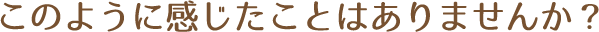 このように感じたことはありませんか?