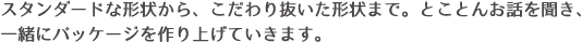 スタンダードな形状から、こだわり抜いた形状まで。とことんお話を聞き、一緒にパッケージを作り上げていきます。