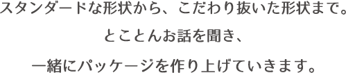 スタンダードな形状から、こだわり抜いた形状まで。とことんお話を聞き、一緒にパッケージを作り上げていきます。