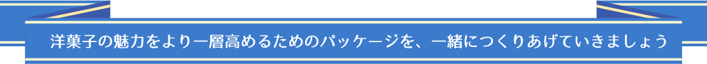 洋菓子の魅力をより一層高めるためのパッケージを、一緒につくりあげていきましょう