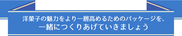 洋菓子の魅力をより一層高めるためのパッケージを、一緒につくりあげていきましょう